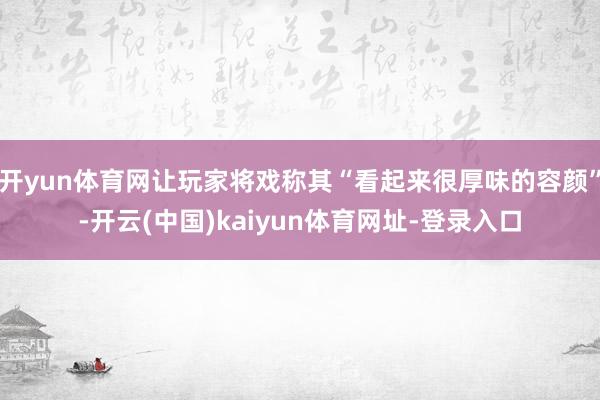开yun体育网让玩家将戏称其“看起来很厚味的容颜”-开云(中国)kaiyun体育网址-登录入口