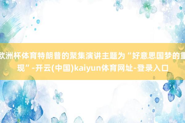 欧洲杯体育特朗普的聚集演讲主题为“好意思国梦的重现”-开云(中国)kaiyun体育网址-登录入口