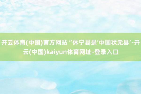 开云体育(中国)官方网站“休宁县是‘中国状元县’-开云(中国)kaiyun体育网址-登录入口