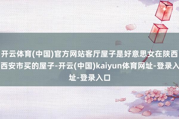开云体育(中国)官方网站客厅屋子是好意思女在陕西省西安市买的屋子-开云(中国)kaiyun体育网址-登录入口