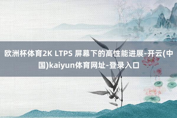 欧洲杯体育2K LTPS 屏幕下的高性能进展-开云(中国)kaiyun体育网址-登录入口