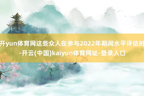 开yun体育网这些众人在参与2022年期间水平评估时-开云(中国)kaiyun体育网址-登录入口