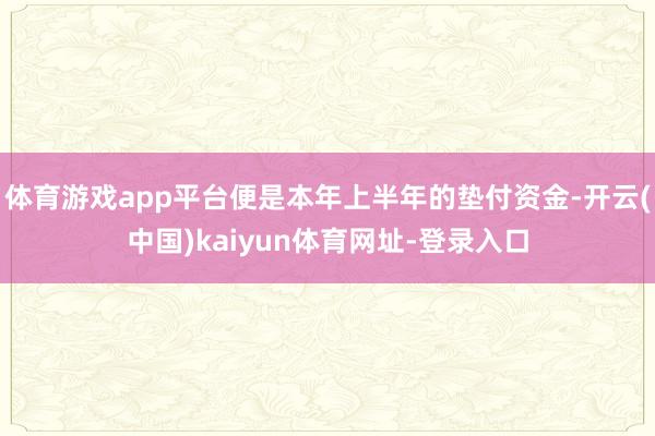 体育游戏app平台便是本年上半年的垫付资金-开云(中国)kaiyun体育网址-登录入口