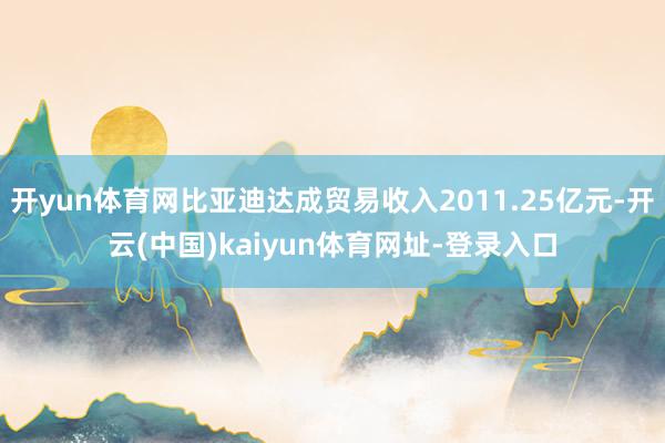 开yun体育网比亚迪达成贸易收入2011.25亿元-开云(中国)kaiyun体育网址-登录入口