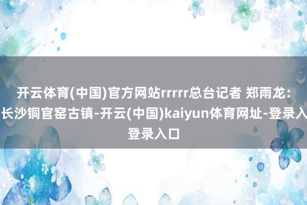开云体育(中国)官方网站rrrrr总台记者 郑雨龙：在长沙铜官窑古镇-开云(中国)kaiyun体育网址-登录入口