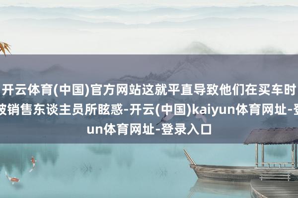 开云体育(中国)官方网站这就平直导致他们在买车时很容易被销售东谈主员所眩惑-开云(中国)kaiyun体育网址-登录入口