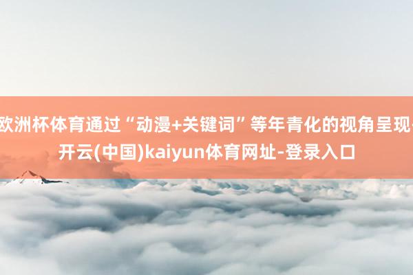 欧洲杯体育通过“动漫+关键词”等年青化的视角呈现-开云(中国)kaiyun体育网址-登录入口