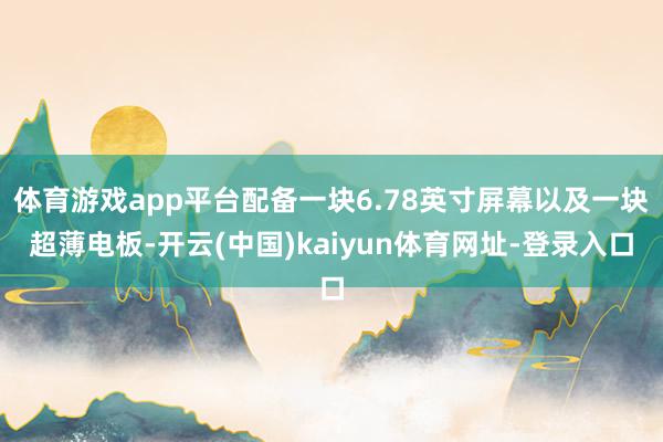体育游戏app平台配备一块6.78英寸屏幕以及一块超薄电板-开云(中国)kaiyun体育网址-登录入口