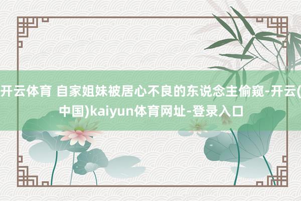 开云体育 自家姐妹被居心不良的东说念主偷窥-开云(中国)kaiyun体育网址-登录入口