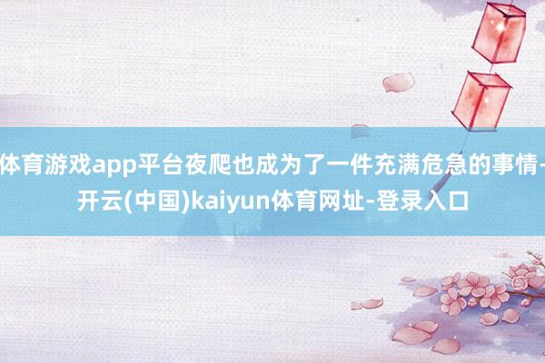 体育游戏app平台夜爬也成为了一件充满危急的事情-开云(中国)kaiyun体育网址-登录入口