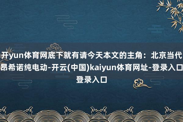 开yun体育网底下就有请今天本文的主角：北京当代昂希诺纯电动-开云(中国)kaiyun体育网址-登录入口