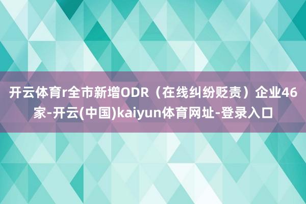 开云体育r　　全市新增ODR（在线纠纷贬责）企业46家-开云(中国)kaiyun体育网址-登录入口