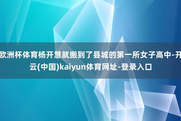 欧洲杯体育杨开慧就搬到了县城的第一所女子高中-开云(中国)kaiyun体育网址-登录入口