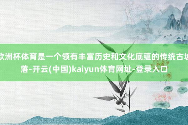 欧洲杯体育是一个领有丰富历史和文化底蕴的传统古墟落-开云(中国)kaiyun体育网址-登录入口