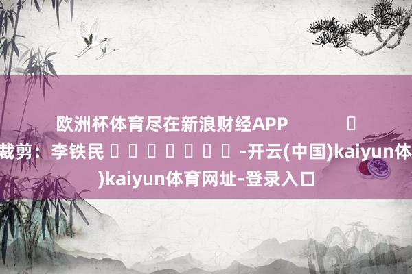 欧洲杯体育尽在新浪财经APP            						牵累裁剪：李铁民 							-开云(中国)kaiyun体育网址-登录入口