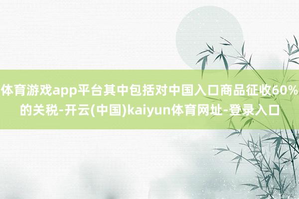体育游戏app平台其中包括对中国入口商品征收60%的关税-开云(中国)kaiyun体育网址-登录入口