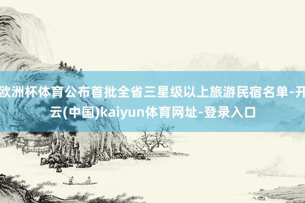 欧洲杯体育公布首批全省三星级以上旅游民宿名单-开云(中国)kaiyun体育网址-登录入口