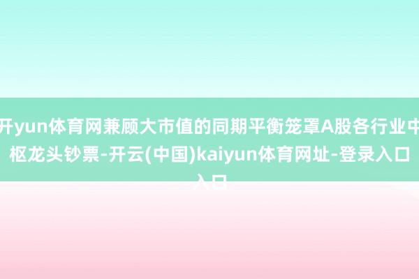 开yun体育网兼顾大市值的同期平衡笼罩A股各行业中枢龙头钞票-开云(中国)kaiyun体育网址-登录入口