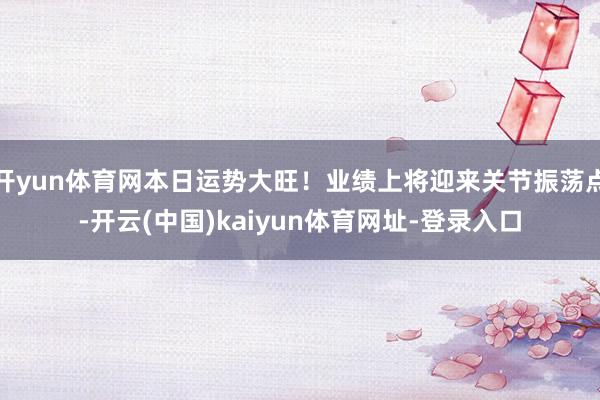 开yun体育网本日运势大旺！业绩上将迎来关节振荡点-开云(中国)kaiyun体育网址-登录入口