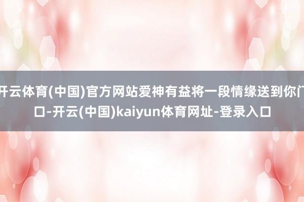 开云体育(中国)官方网站爱神有益将一段情缘送到你门口-开云(中国)kaiyun体育网址-登录入口