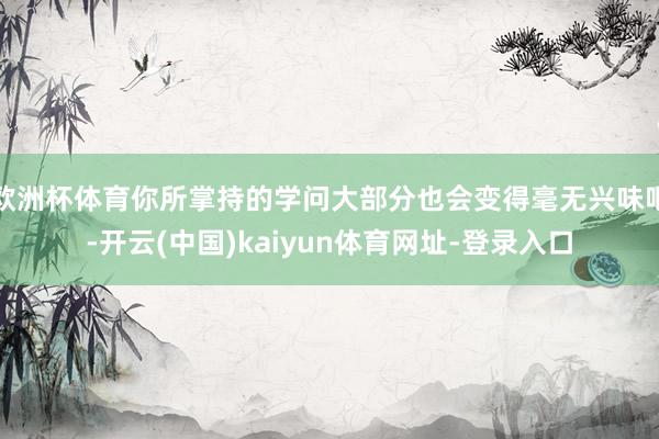 欧洲杯体育你所掌持的学问大部分也会变得毫无兴味吧-开云(中国)kaiyun体育网址-登录入口
