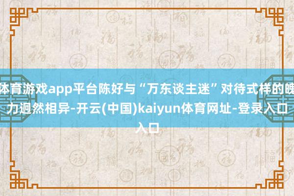 体育游戏app平台陈好与“万东谈主迷”对待式样的魄力迥然相异-开云(中国)kaiyun体育网址-登录入口