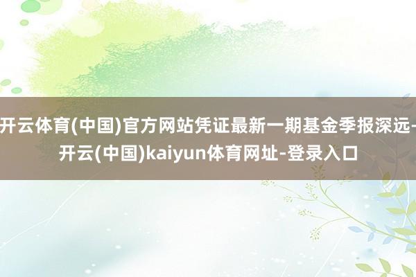 开云体育(中国)官方网站凭证最新一期基金季报深远-开云(中国)kaiyun体育网址-登录入口