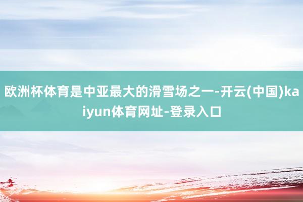 欧洲杯体育是中亚最大的滑雪场之一-开云(中国)kaiyun体育网址-登录入口