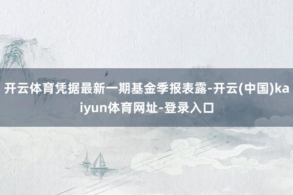 开云体育凭据最新一期基金季报表露-开云(中国)kaiyun体育网址-登录入口