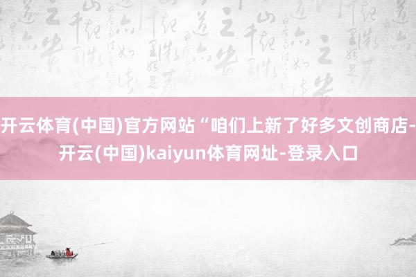开云体育(中国)官方网站“咱们上新了好多文创商店-开云(中国)kaiyun体育网址-登录入口
