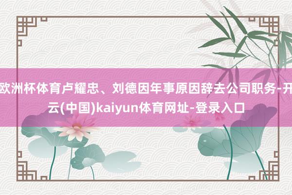 欧洲杯体育卢耀忠、刘德因年事原因辞去公司职务-开云(中国)kaiyun体育网址-登录入口