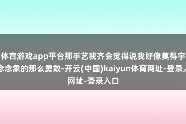 体育游戏app平台那手艺我齐会觉得说我好像莫得宇宙念念象的那么勇敢-开云(中国)kaiyun体育网址-登录入口