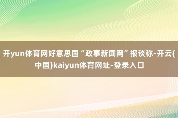 开yun体育网好意思国“政事新闻网”报谈称-开云(中国)kaiyun体育网址-登录入口