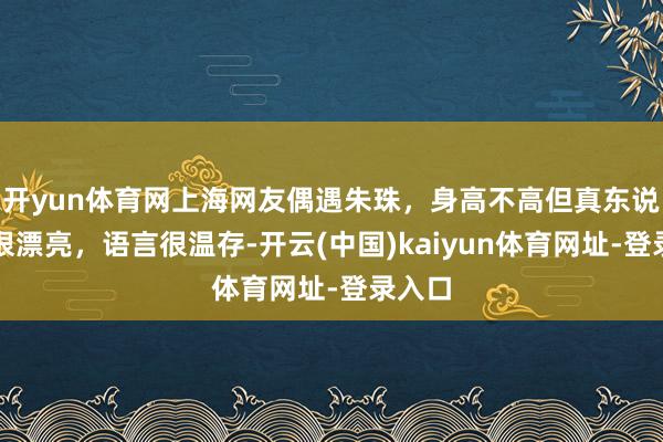 开yun体育网上海网友偶遇朱珠，身高不高但真东说念主很漂亮，语言很温存-开云(中国)kaiyun体育网址-登录入口