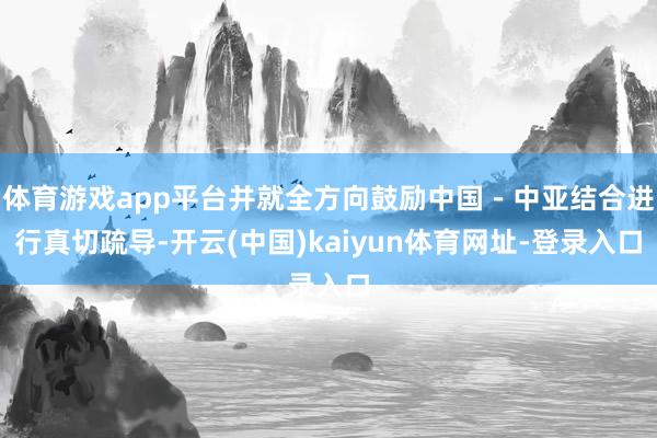 体育游戏app平台并就全方向鼓励中国－中亚结合进行真切疏导-开云(中国)kaiyun体育网址-登录入口