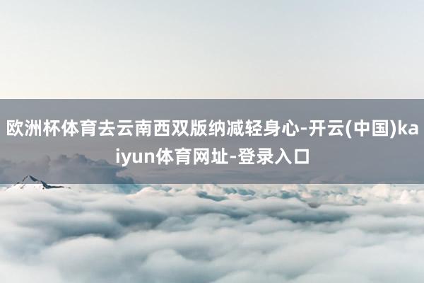 欧洲杯体育去云南西双版纳减轻身心-开云(中国)kaiyun体育网址-登录入口