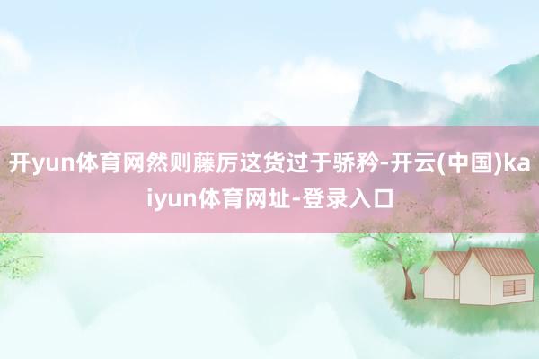 开yun体育网然则藤厉这货过于骄矜-开云(中国)kaiyun体育网址-登录入口