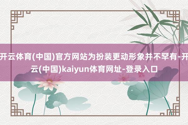 开云体育(中国)官方网站为扮装更动形象并不罕有-开云(中国)kaiyun体育网址-登录入口