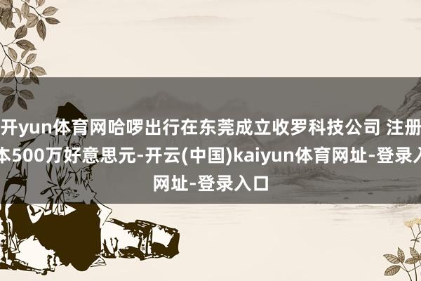 开yun体育网哈啰出行在东莞成立收罗科技公司 注册老本500万好意思元-开云(中国)kaiyun体育网址-登录入口