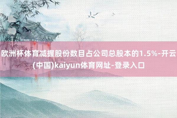 欧洲杯体育减握股份数目占公司总股本的1.5%-开云(中国)kaiyun体育网址-登录入口