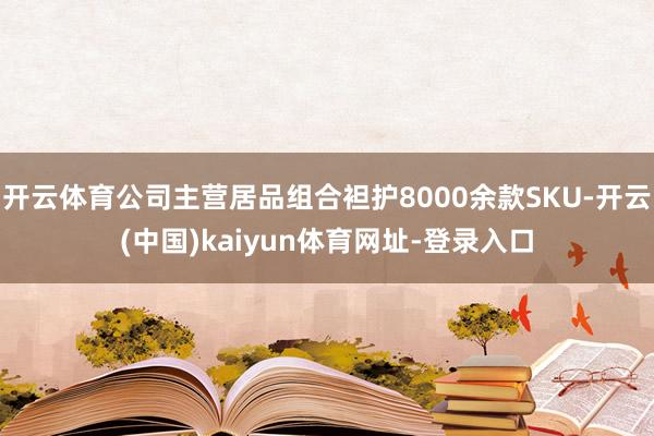 开云体育公司主营居品组合袒护8000余款SKU-开云(中国)kaiyun体育网址-登录入口