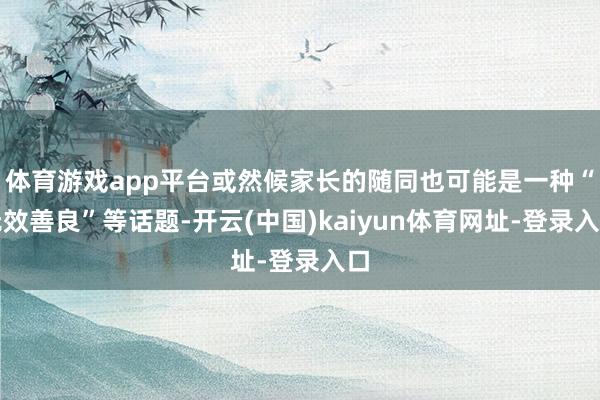 体育游戏app平台或然候家长的随同也可能是一种“无效善良”等话题-开云(中国)kaiyun体育网址-登录入口
