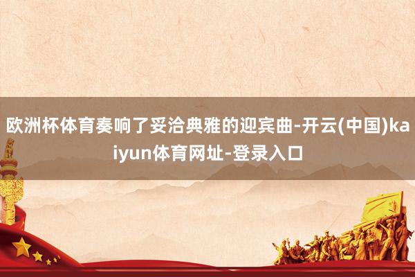 欧洲杯体育奏响了妥洽典雅的迎宾曲-开云(中国)kaiyun体育网址-登录入口
