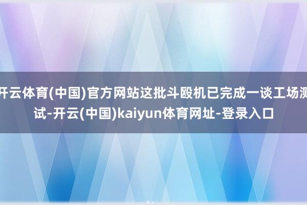 开云体育(中国)官方网站这批斗殴机已完成一谈工场测试-开云(中国)kaiyun体育网址-登录入口