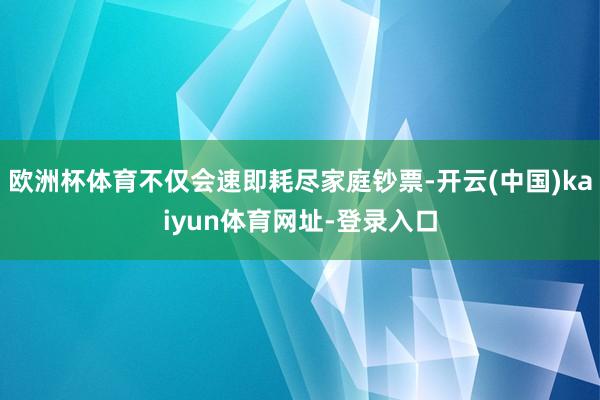 欧洲杯体育不仅会速即耗尽家庭钞票-开云(中国)kaiyun体育网址-登录入口