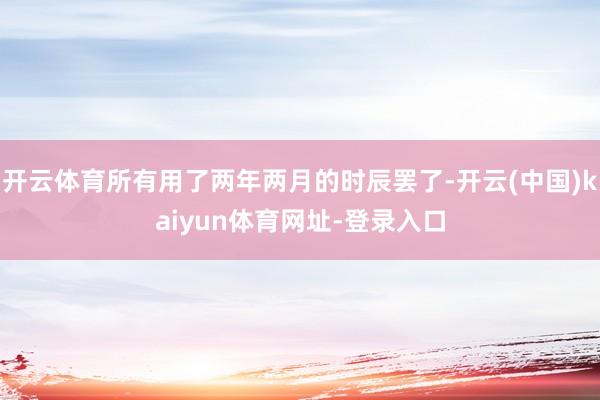 开云体育所有用了两年两月的时辰罢了-开云(中国)kaiyun体育网址-登录入口