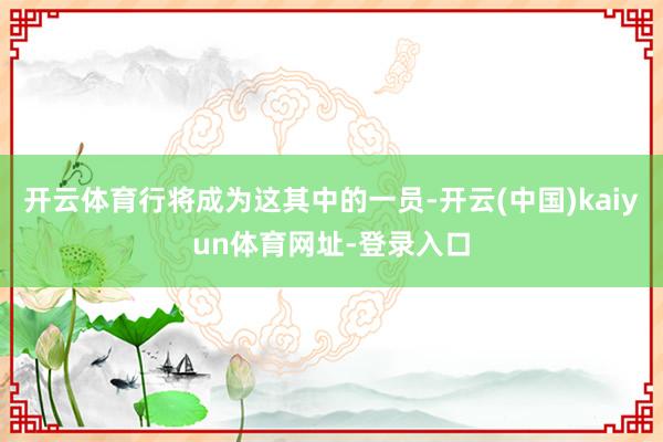 开云体育行将成为这其中的一员-开云(中国)kaiyun体育网址-登录入口