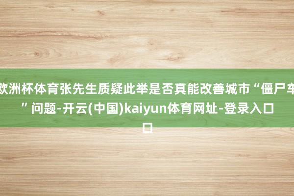 欧洲杯体育张先生质疑此举是否真能改善城市“僵尸车”问题-开云(中国)kaiyun体育网址-登录入口