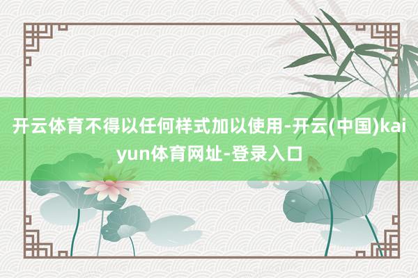 开云体育不得以任何样式加以使用-开云(中国)kaiyun体育网址-登录入口