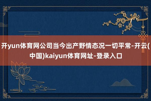 开yun体育网公司当今出产野情态况一切平常-开云(中国)kaiyun体育网址-登录入口